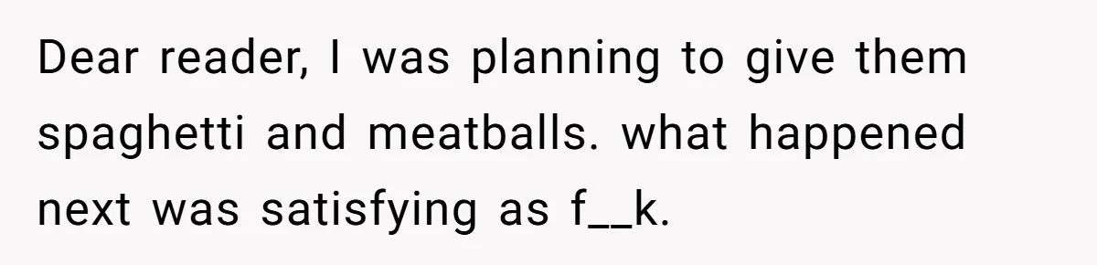 Dear reader, I was planning to give them spaghetti and meatballs. what happened next was satisfying as f__k.