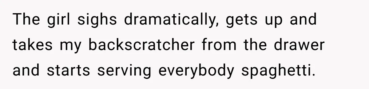 The girl sighs dramatically, gets up and takes my backscratcher from the drawer and starts serving everybody spaghetti.