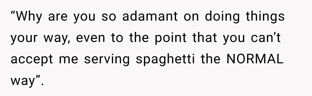 “Why are you so adamant on doing things your way, even to the point that you can’t accept me serving spaghetti the NORMAL way”.