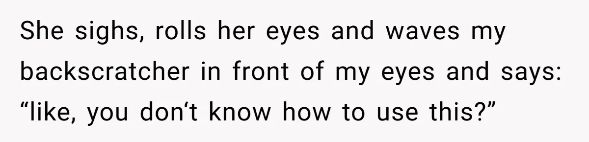 She sighs, rolls her eyes and waves my backscratcher in front of my eyes and says: “like, you don‘t know how to use this?”