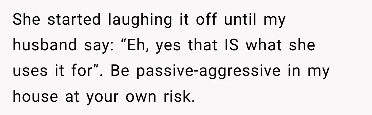 She started laughing it off until my husband say: “Eh, yes that IS what she uses it for”. Be passive-aggressive in my house at your own risk.