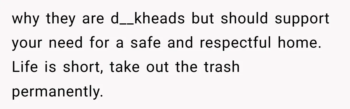 why they are d__kheads but should support your need for a safe and respectful home. Life is short, take out the trash permanently.