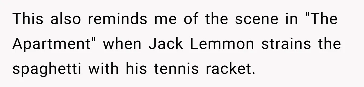 This also reminds me of the scene in "The Apartment" when Jack Lemmon strains the spaghetti with his tennis racket.