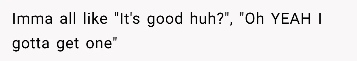 Imma all like "It's good huh?", "Oh YEAH I gotta get one"