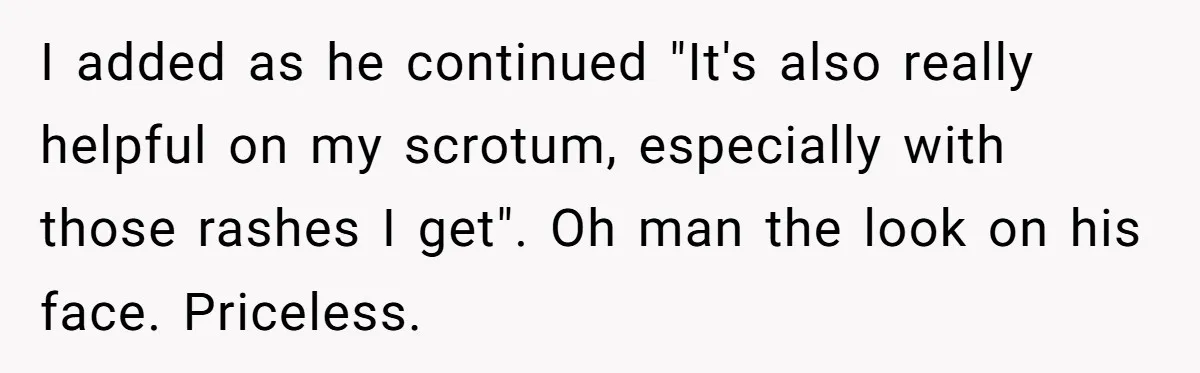 I added as he continued "It's also really helpful on my scrotum, especially with those rashes I get". Oh man the look on his face. Priceless.