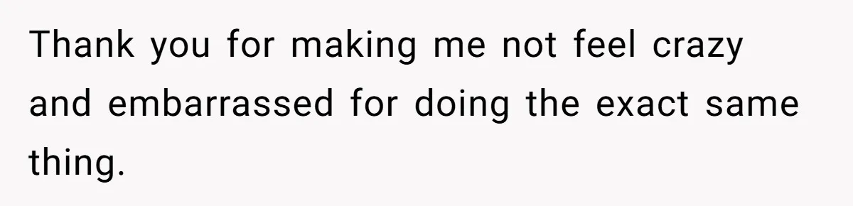 Thank you for making me not feel crazy and embarrassed for doing the exact same thing.