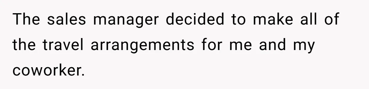 The sales manager decided to make all of the travel arrangements for me and my coworker.