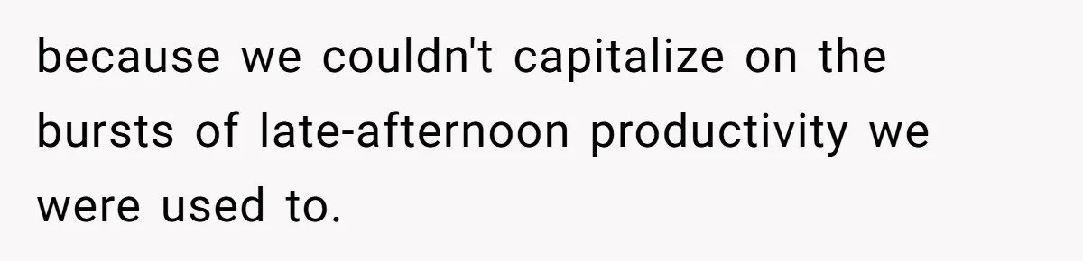 because we couldn't capitalize on the bursts of late-afternoon productivity we were used to.