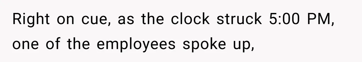 Right on cue, as the clock struck 5:00 PM, one of the employees spoke up,