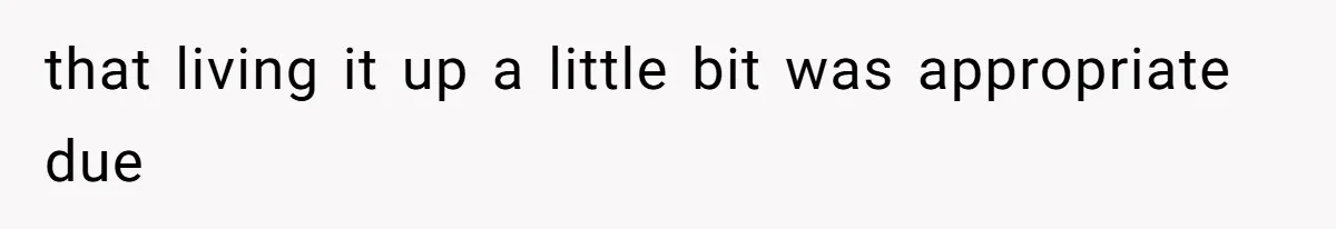 that living it up a little bit was appropriate due