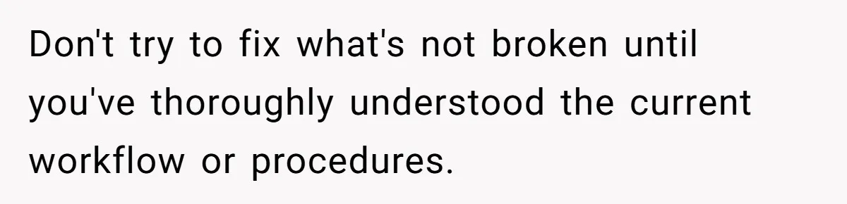Don't try to fix what's not broken until you've thoroughly understood the current workflow or procedures.