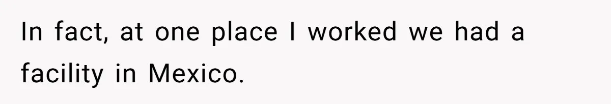 In fact, at one place I worked we had a facility in Mexico.