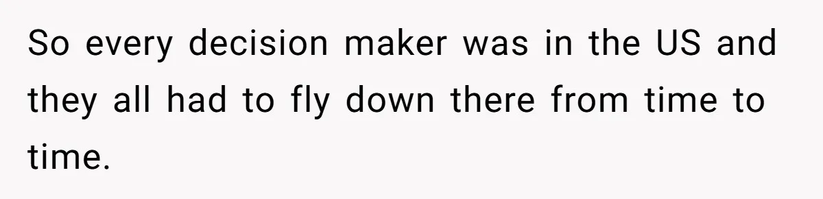 So every decision maker was in the US and they all had to fly down there from time to time.