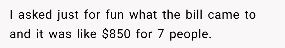 I asked just for fun what the bill came to and it was like $850 for 7 people.