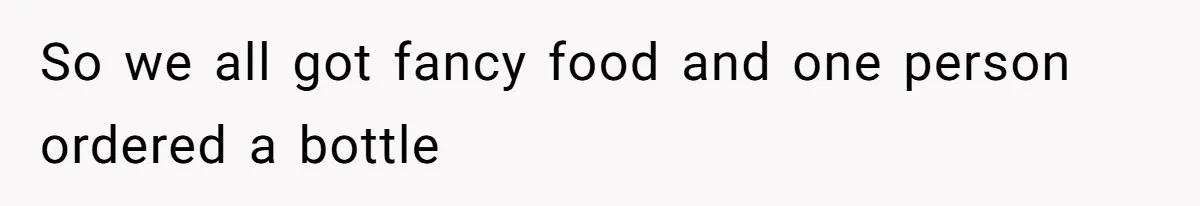 So we all got fancy food and one person ordered a bottle