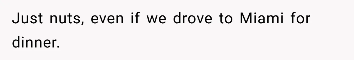 Just nuts, even if we drove to Miami for dinner.