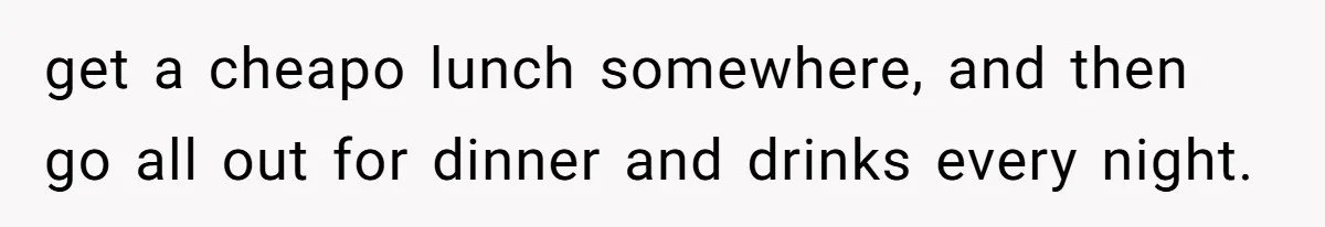 get a cheapo lunch somewhere, and then go all out for dinner and drinks every night.