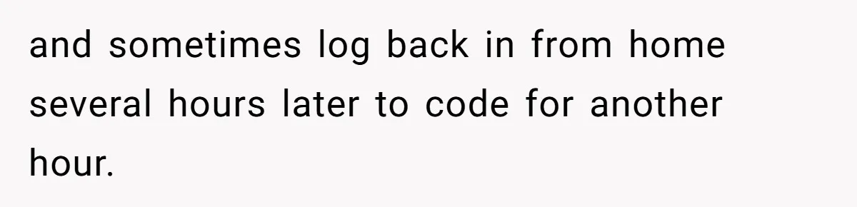 and sometimes log back in from home several hours later to code for another hour.