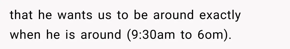 that he wants us to be around exactly when he is around (9:30am to 6om).