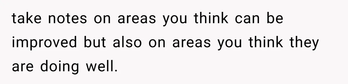 take notes on areas you think can be improved but also on areas you think they are doing well.