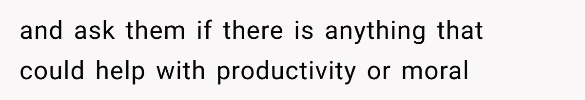 and ask them if there is anything that could help with productivity or moral