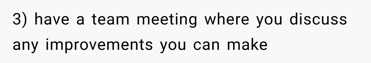 3) have a team meeting where you discuss any improvements you can make