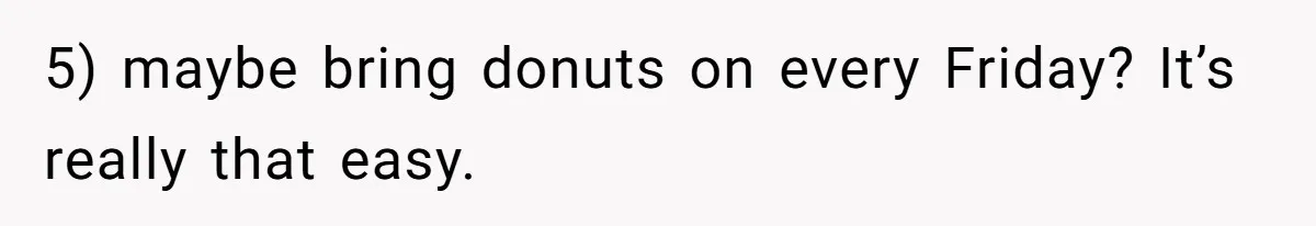 5) maybe bring donuts on every Friday? It’s really that easy.