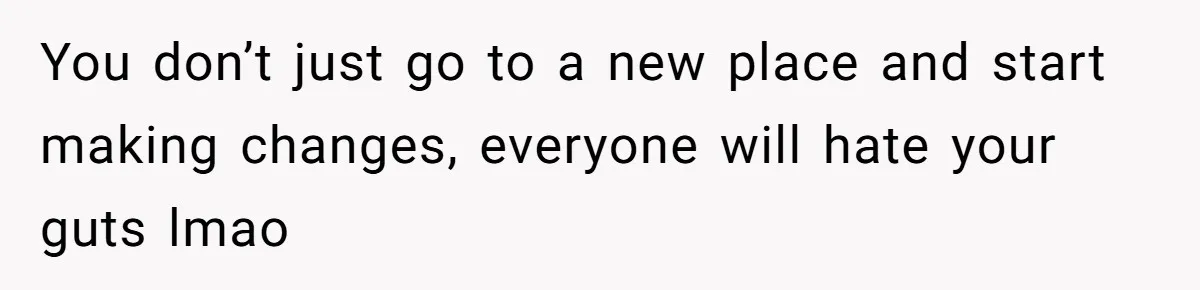 You don’t just go to a new place and start making changes, everyone will hate your guts lmao
