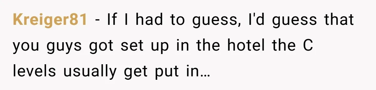 Kreiger81 − If I had to guess, I'd guess that you guys got set up in the hotel the C levels usually get put in…