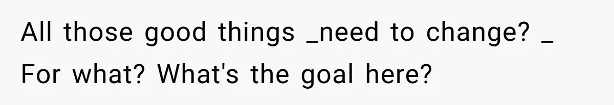 All those good things _need to change? _ For what? What's the goal here?