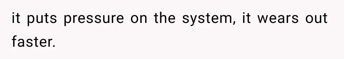 it puts pressure on the system, it wears out faster.
