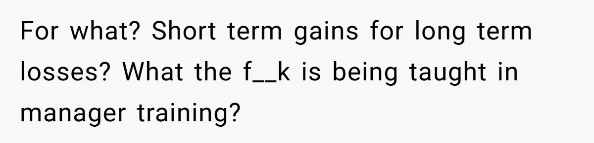 For what? Short term gains for long term losses? What the f__k is being taught in manager training?
