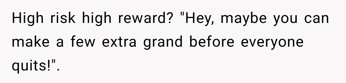 High risk high reward? "Hey, maybe you can make a few extra grand before everyone quits!".