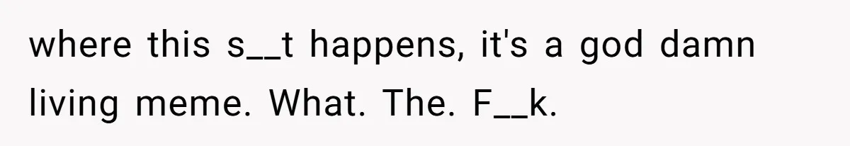 where this s__t happens, it's a god damn living meme. What. The. F__k.