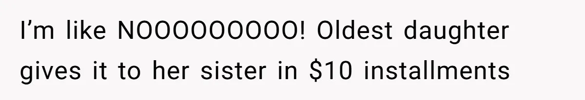 I’m like NOOOOOOOOO! Oldest daughter gives it to her sister in $10 installments