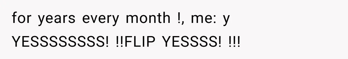 for years every month !, me: y YESSSSSSSS! !!FLIP YESSSS! !!!