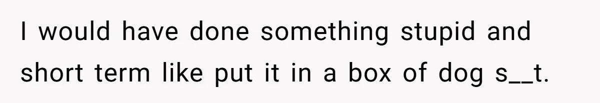 I would have done something stupid and short term like put it in a box of dog s__t.