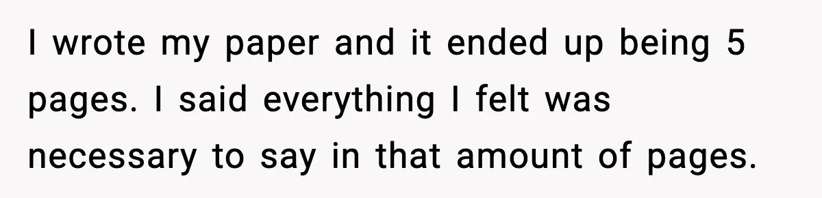 I wrote my paper and it ended up being 5 pages. I said everything I felt was necessary to say in that amount of pages.