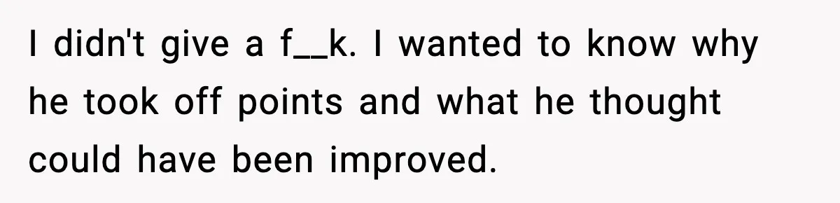 I didn't give a f__k. I wanted to know why he took off points and what he thought could have been improved.