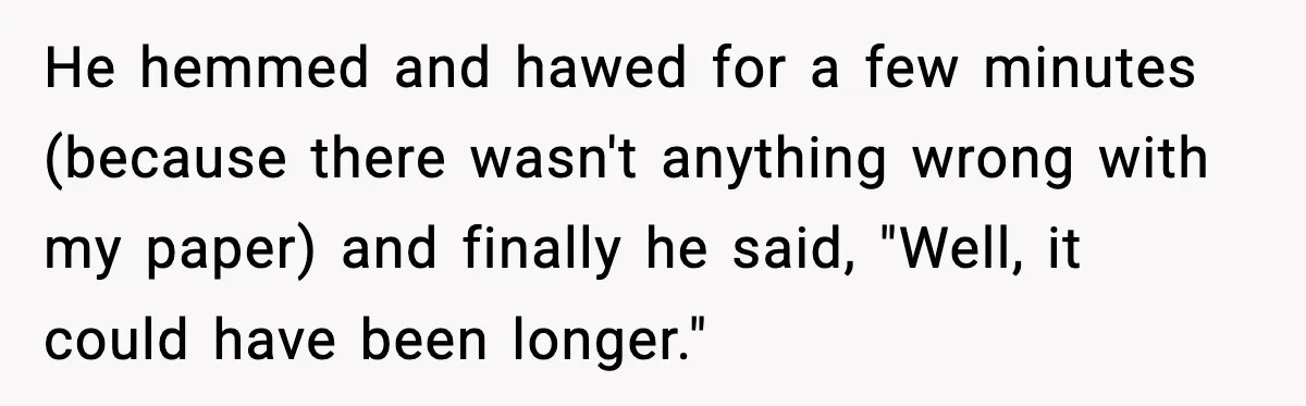 He hemmed and hawed for a few minutes (because there wasn't anything wrong with my paper) and finally he said, "Well, it could have been longer."