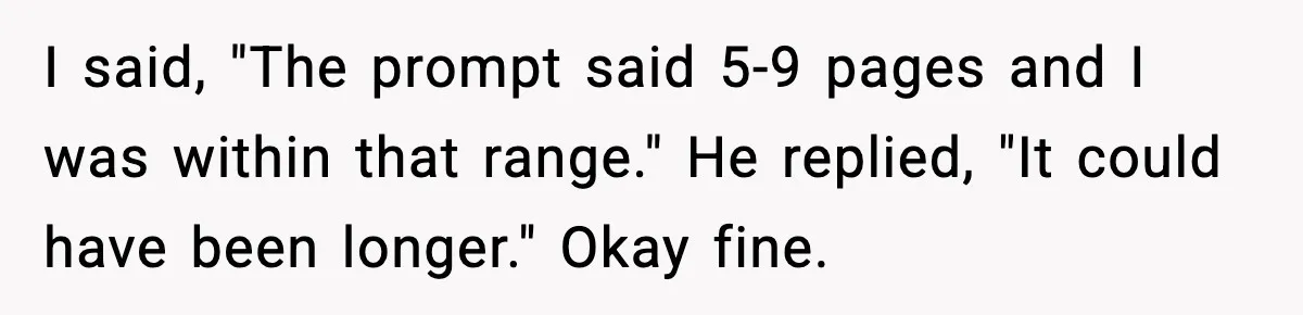 I said, "The prompt said 5-9 pages and I was within that range." He replied, "It could have been longer." Okay fine.