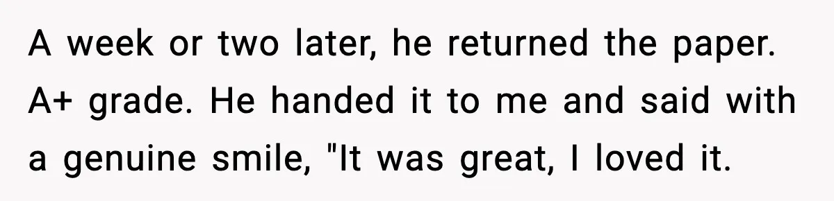 A week or two later, he returned the paper. A+ grade. He handed it to me and said with a genuine smile, "It was great, I loved it.