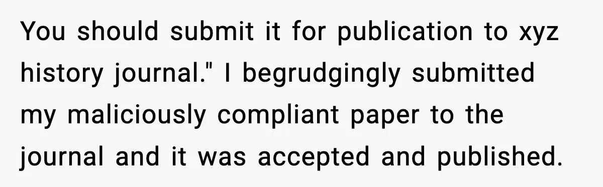 You should submit it for publication to xyz history journal." I begrudgingly submitted my maliciously compliant paper to the journal and it was accepted and published.