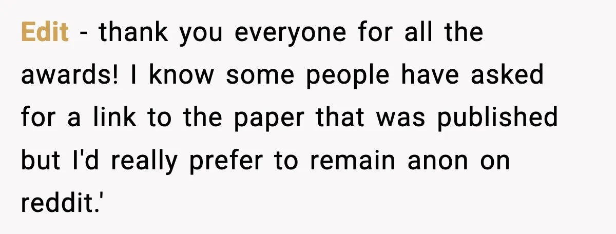 Edit - thank you everyone for all the awards! I know some people have asked for a link to the paper that was published but I'd really prefer to remain...
