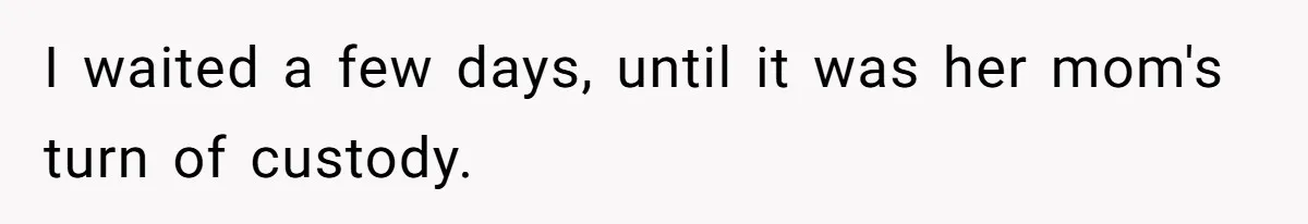 I waited a few days, until it was her mom's turn of custody.