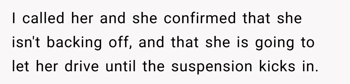I called her and she confirmed that she isn't backing off, and that she is going to let her drive until the suspension kicks in.