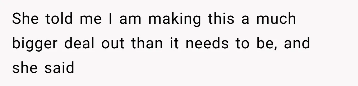She told me I am making this a much bigger deal out than it needs to be, and she said