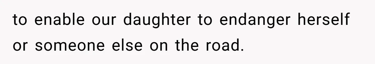 to enable our daughter to endanger herself or someone else on the road.
