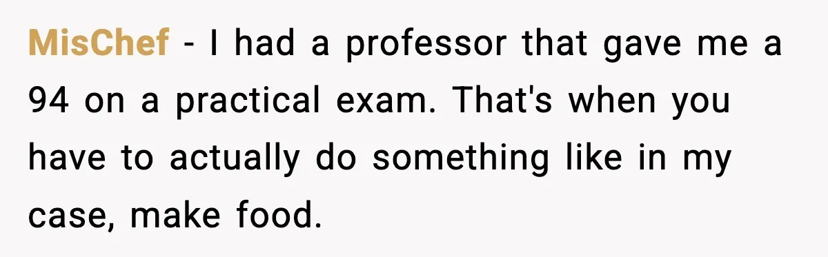 MisChef - I had a professor that gave me a 94 on a practical exam. That's when you have to actually do something like in my case, make food.