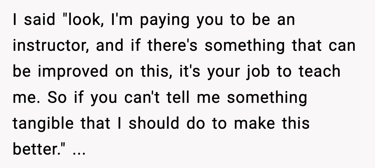 I said "look, I'm paying you to be an instructor, and if there's something that can be improved on this, it's your job to teach me. So if you can't...